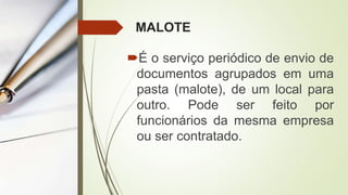 MALOTE
É o serviço periódico de envio de
documentos agrupados em uma
pasta (malote), de um local para
outro. Pode ser feito por
funcionários da mesma empresa
ou ser contratado.
 