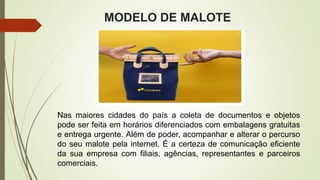 MODELO DE MALOTE
Nas maiores cidades do país a coleta de documentos e objetos
pode ser feita em horários diferenciados com embalagens gratuitas
e entrega urgente. Além de poder, acompanhar e alterar o percurso
do seu malote pela internet. É a certeza de comunicação eficiente
da sua empresa com filiais, agências, representantes e parceiros
comerciais.
 