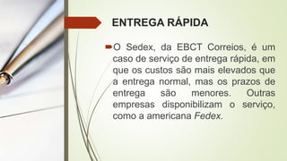 ENTREGA RÁPIDA
O Sedex, da EBCT Correios, é um
caso de serviço de entrega rápida, em
que os custos são mais elevados que
a entrega normal, mas os prazos de
entrega são menores. Outras
empresas disponibilizam o serviço,
como a americana Fedex.
 