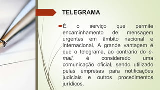 TELEGRAMA
É o serviço que permite
encaminhamento de mensagem
urgentes em âmbito nacional e
internacional. A grande vantagem é
que o telegrama, ao contrário do e-
mail, é considerado uma
comunicação oficial, sendo utilizado
pelas empresas para notificações
judiciais e outros procedimentos
jurídicos.
 