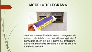 MODELO TELEGRAMA
Você tem a comodidade de enviar o telegrama via
internet, pelo telefone ou indo até uma agência. A
mensagem chega em até 4 horas ao destinatário,
já que tem tratamento prioritário e é aceito em todo
o território nacional.
 