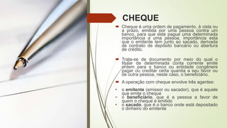 CHEQUE
 Cheque é uma ordem de pagamento, à vista ou
a prazo, emitida por uma pessoa contra um
banco, para que este pague uma determinada
importância a uma pessoa, importância esta
que o emitente tem junto ao sacado, derivada
de contrato de depósito bancário ou abertura
de crédito.
 Trata-se de documento por meio do qual o
titular de determinada conta corrente emite
ordem para o banco ou entidade congênere
pagar ou creditar certa quantia a seu favor ou
de outra pessoa, neste caso, o beneficiário.
 A operação com cheque envolve três agentes:
• o emitente (emissor ou sacador), que é aquele
que emite o cheque
• o beneficiário, que é a pessoa a favor de
quem o cheque é emitido
• o sacado, que é o banco onde está depositado
o dinheiro do emitente
 