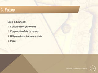 3. Fatura

    Este é o documento:
     Contrato de compra e venda
     Comprovativo oficial da compra
     Código pertencente a cada produto
     Preço




                                          ESCOLA COMÉRCIO LISBOA   10
 