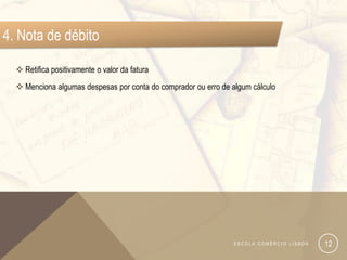 4. Nota de débito

   Retifica positivamente o valor da fatura
   Menciona algumas despesas por conta do comprador ou erro de algum cálculo




                                                                 ESCOLA COMÉRCIO LISBOA   12
 