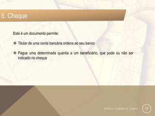 6. Cheque

    Este é um documento permite:

     Titular de uma conta bancária ordena ao seu banco

     Pague uma determinada quantia a um beneficiário, que pode ou não ser
      indicado no cheque




                                                          ESCOLA COMÉRCIO LISBOA   17
 