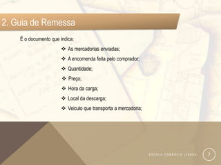 2. Guia de Remessa
    É o documento que indica:
                        As mercadorias enviadas;
                        A encomenda feita pelo comprador;
                        Quantidade;
                        Preço;
                        Hora da carga;
                        Local da descarga;
                        Veiculo que transporta a mercadoria;




                                                                ESCOLA COMÉRCIO LISBOA   7
 