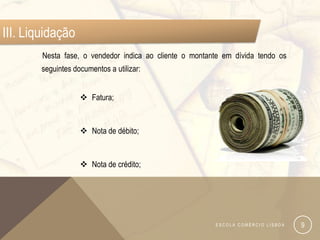 III. Liquidação
        Nesta fase, o vendedor indica ao cliente o montante em dívida tendo os
        seguintes documentos a utilizar:


                     Fatura;


                     Nota de débito;


                     Nota de crédito;




                                                         ESCOLA COMÉRCIO LISBOA   9
 