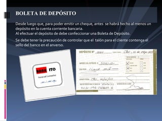 BOLETA DE DEPÓSITO Desde luego que, para poder emitir un cheque, antes  se habrá hecho al menos un depósito en la cuenta corriente bancaria. Al efectuar el depósito de debe confeccionar una Boleta de Depósito. Se debe tener la precaución de controlar que el  talón para el cliente contenga el sello del banco en el anverso. 
