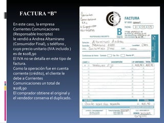 En este caso, la empresa Corrientes Comunicaciones (Responsable Inscripto)  le vendió a Andrea Altamirano (Consumidor Final), 1 teléfono , cuyo precio unitario (IVA incluido ) es de $108,90 El IVA no se detalla en este tipo de factura. Como la operación fue en cuenta corriente (crédito), el cliente le debe a Corrientes Comunicaciones un total de $108,90 El comprador obtiene el original y el vendedor conserva el duplicado. FACTURA “B” 