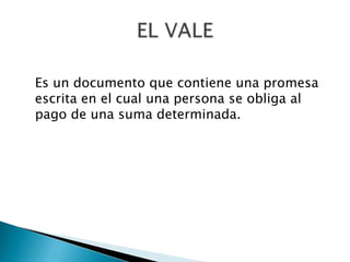 Es un documento que contiene una promesa escrita en el cual una persona se obliga al pago de una suma determinada.EL VALE