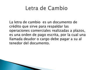 La letra de cambio  es un documento de crédito que sirve para respaldar las operaciones comerciales realizadas a plazos, es una orden de pago escrita, por la cual una llamada deudor o cargo debe pagar a su al tenedor del documento.Letra de Cambio