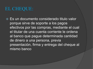 EL CHEQUE:Es un documento considerado titulo valor porque sirve de soporte a los pagos efectivos por las compras, mediante el cual el titular de una cuenta corriente le ordena al banco que pague determinada cantidad de dinero a una persona, previa presentación, firma y entrega del cheque al mismo banco