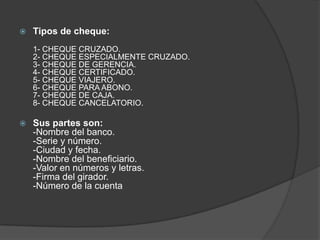Tipos de cheque:1- CHEQUE CRUZADO.2- CHEQUE ESPECIALMENTE CRUZADO.3- CHEQUE DE GERENCIA.4- CHEQUE CERTIFICADO.5- CHEQUE VIAJERO.6- CHEQUE PARA ABONO.7- CHEQUE DE CAJA.8- CHEQUE CANCELATORIO.Sus partes son:-Nombre del banco.-Serie y número.-Ciudad y fecha.-Nombre del beneficiario.-Valor en números y letras.-Firma del girador.-Número de la cuenta