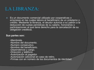 LA LIBRANZA:Es un documento comercial utilizado por cooperativas o empresas en las cuales labora el beneficiario de un préstamo o crédito. Mediante la libranza, el deudor autoriza a su patrón a la deducción de cuotas periódicas de su salario, honorarios o participaciones al que tiene derecho para la cancelación de su obligación crediticia. Sus partes son:-Membrete.-Nombre del documento.-Numero consecutivo.-Nombre del beneficiario.-Dependencia y cargo.-Dirección y teléfono.-Autorización al pagador.-Autorización adicional en caso de retiro.-Firmas con en número de los documentos de identidad.