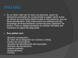 PAGARE:Es un titulo valor por el cual una persona, quien se denomina suscriptor se compromete a pagar cierta suma de dinero en una fecha determinada a otra persona, que se llama beneficiario. Este instrumento es utilizado por las empresas de financiamiento comercial para captación de dinero. Para su diligenciamiento se utilizan formatos pre impresos en papel de seguridad. Sus partes son:-Numero consecutivo.-El valor de la obligación en número y letras.-Fecha de vencimiento.-Nombre de identificación del suscriptor.-Nombre del beneficiario.-Interés pactado.-Estipulaciones.-Firmas. 