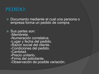 PEDIDO:Documento mediante el cual una persona o empresa forma un pedido de compra. Sus partes son:-Membrete.-Numeración correlativa.-Lugar y fecha del pedido.-Razón social del cliente.-Condiciones del pedido.-Cantidad.-Precio unitario.-Firma del solicitante.-Observación de posible variación.