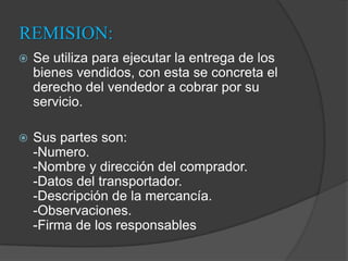 REMISION:Se utiliza para ejecutar la entrega de los bienes vendidos, con esta se concreta el derecho del vendedor a cobrar por su servicio. Sus partes son:-Numero.-Nombre y dirección del comprador.-Datos del transportador.-Descripción de la mercancía.-Observaciones.-Firma de los responsables