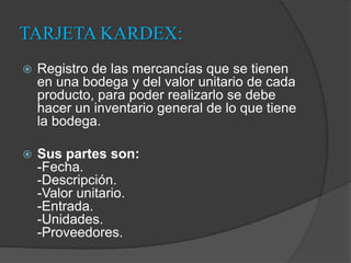 TARJETA KARDEX:Registro de las mercancías que se tienen en una bodega y del valor unitario de cada producto, para poder realizarlo se debe hacer un inventario general de lo que tiene la bodega. Sus partes son:-Fecha.-Descripción.-Valor unitario.-Entrada.-Unidades.-Proveedores.