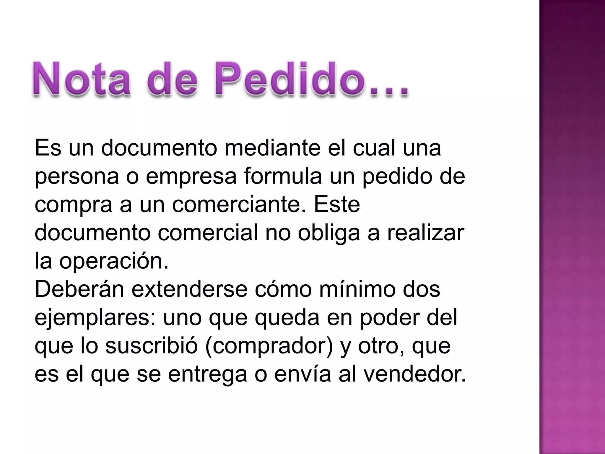 Nota de Pedido…Es un documento mediante el cual una personao empresa formula un pedido de compra a un comerciante. Este documento comercial no obliga a realizar la operación.Deberán extenderse cómo mínimo dos ejemplares: uno que queda en poderdel que lo suscribió (comprador) y otro, que es el que se entrega o envía al vendedor.