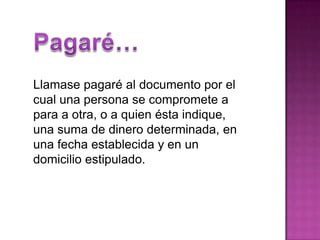 Pagaré…Llamase pagaré al documento por el cual una persona se compromete a para a otra, o a quien ésta indique, una suma de dinero determinada, en una fecha establecida y en un domicilio estipulado. 