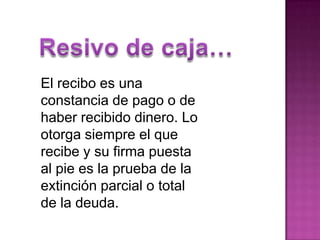 Resivo de caja…El recibo es una constancia de pago o de haber recibido dinero. Lo otorga siempre el que recibe y su firma puesta al pie es la prueba de la extinción parcial o total de la deuda. 