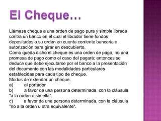 El Cheque…Llámase cheque a una orden de pago pura y simple librada contra un banco en el cual el librador tiene fondos depositados a su orden en cuenta corriente bancaria o autorización para girar en descubierto. Como queda dicho el cheque es una orden de pago, no una promesa de pago como el caso del pagaré; entonces se deduce que debe ejecutarse por el banco a la presentación del documento con las modalidades particulares establecidas para cada tipo de cheque. Modos de extender un cheque.a)         al portadorb)         a favor de una persona determinada, con la cláusula "a la orden o sin ella".c)         a favor de una persona determinada, con la cláusula "no a la orden u otra equivalente".