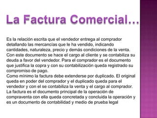 La Factura Comercial…Es la relación escrita que el vendedor entrega al comprador detallando las mercancías que le ha vendido, indicando cantidades, naturaleza, precio y demás condiciones de la venta.Con este documento se hace el cargo al cliente y se contabiliza su deuda a favor del vendedor. Para el comprador es el documento que justifica la copra y con su contabilización queda registrado su compromiso de pago. Como mínimo la factura debe extenderse por duplicado. El original queda en poder del comprador y el duplicado queda para el vendedor y con el se contabiliza la venta y el cargo al comprador. La factura es el documento principal de la operación de compraventa con ella queda concretada y concluida la operación y es un documento de contabilidad y medio de prueba legal
