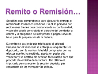 Remito o Remisión…Se utiliza este comprobante para ejecutar la entrega o remisión de los bienes vendidos. En él, la persona que recibe esos bienes deja constancia de su conformidad, y con ello queda concretado el derecho del vendedor a cobrar y la obligación del comprador a pagar. Sirve de base para la preparación de la factura.El remito se extiende por triplicado: el original firmado por el vendedor se entrega al adquirente; el duplicado, con la conformidad del comprador por los efectos que los ha recibido, queda en poder del vendedor y se destina ala sección facturación para que proceda ala emisión de la factura. Por último el triplicado permanece en la sección depósito par constancia de las mercaderías salidas.