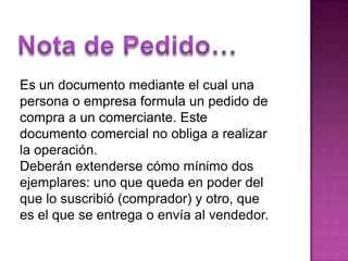 Nota de Pedido…Es un documento mediante el cual una personao empresa formula un pedido de compra a un comerciante. Este documento comercial no obliga a realizar la operación.Deberán extenderse cómo mínimo dos ejemplares: uno que queda en poderdel que lo suscribió (comprador) y otro, que es el que se entrega o envía al vendedor.