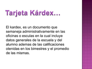 Tarjeta Kárdex…El kardex, es un documento que semaneja administrativamente en las oficinas o esculas en la cual incluye datos generales de la escuela y del alumno ademas de las calificaciones otenidas en los bimestres y el promedio de las mismas.