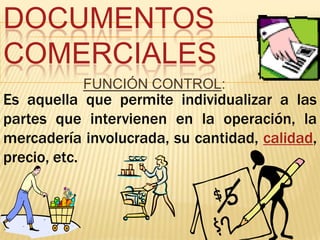 DOCUMENTOS
COMERCIALES
           FUNCIÓN CONTROL:
Es aquella que permite individualizar a las
partes que intervienen en la operación, la
mercadería involucrada, su cantidad, calidad,
precio, etc.
 