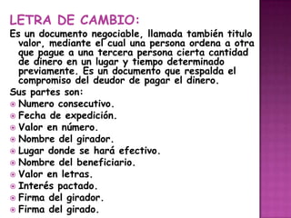 LETRA DE CAMBIO:Es un documento negociable, llamada también titulo valor, mediante el cual una persona ordena a otra que pague a una tercera persona cierta cantidad de dinero en un lugar y tiempo determinado previamente. Es un documento que respalda el compromiso del deudor de pagar el dinero. Sus partes son: Numero consecutivo.Fecha de expedición.Valor en número.Nombre del girador.Lugar donde se hará efectivo.Nombre del beneficiario.Valor en letras.Interés pactado.Firma del girador.Firma del girado.