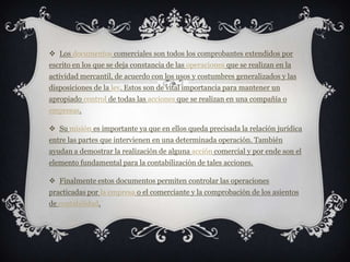 Los documentos comerciales son todos los comprobantes extendidos por escrito en los que se deja constancia de las operaciones que se realizan en la actividad mercantil, de acuerdo con los usos y costumbres generalizados y las disposiciones de la ley. Estos son de vital importancia para mantener un apropiado control de todas las acciones que se realizan en una compañía o empresas.Su misión es importante ya que en ellos queda precisada la relación jurídica entre las partes que intervienen en una determinada operación. También ayudan a demostrar la realización de alguna acción comercial y por ende son el elemento fundamental para la contabilización de tales acciones.Finalmente estos documentos permiten controlar las operaciones practicadas por la empresa o el comerciante y la comprobación de los asientos de contabilidad.