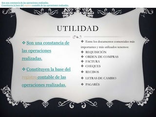 Son una constancia de las operaciones realizadas.Constituyen la base del registro contable de las operaciones realizadas.Son una constancia de las operaciones realizadas.Constituyen la base del registro contable de las operaciones realizadas.Entre los documentos comerciales más importantes y más utilizados tenemos:REQUISICIÓNORDEN DE COMPRASFACTURACHEQUESRECIBOSLETRAS DE CAMBIOPAGARÉSutilidad