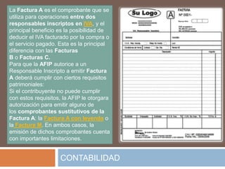 La Factura A es el comprobante que se
utiliza para operaciones entre dos
responsables inscriptos en IVA, y el
principal beneficio es la posibilidad de
deducir el IVA facturado por la compra o
el servicio pagado. Esta es la principal
diferencia con las Facturas
B o Facturas C.
Para que la AFIP autorice a un
Responsable Inscripto a emitir Factura
A deberá cumplir con ciertos requisitos
patrimoniales:
Si el contribuyente no puede cumplir
con estos requisitos, la AFIP le otorgara
autorización para emitir alguno de
los comprobantes sustitutivos de la
Factura A: la Factura A con leyenda o
la Factura M. En ambos casos, la
emisión de dichos comprobantes cuenta
con importantes limitaciones.


                    CONTABILIDAD
 