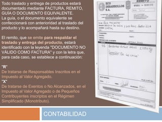 Todo traslado y entrega de productos estará
documentado mediante FACTURA, REMITO,
GUÍA O DOCUMENTO EQUIVALENTE.
La guía, o el documento equivalente se
confeccionará con anterioridad al traslado del
producto y lo acompañará hasta su destino.

El remito, que se emite para respaldar el
traslado y entrega del producto, estará
identificado con la leyenda "DOCUMENTO NO
VÁLIDO COMO FACTURA" y con la letra que,
para cada caso, se establece a continuación:

"R"
De tratarse de Responsables Inscritos en el
Impuesto al Valor Agregado.
"X"
De tratarse de Exentos o No Alcanzados, en el
Impuesto al Valor Agregado o de Pequeños
Contribuyentes inscriptos en el Régimen
Simplificado (Monotributo).


                       CONTABILIDAD
 