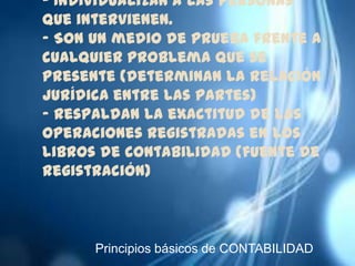 - Individualizan a las personas
que intervienen.
- Son un medio de prueba frente a
cualquier problema que se
presente (determinan la relación
jurídica entre las partes)
- Respaldan la exactitud de las
operaciones registradas en los
libros de contabilidad (fuente de
registración)



      Principios básicos de CONTABILIDAD
 