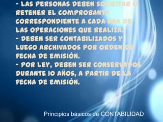 - Las personas deben solicitar o
retener el comprobante
correspondiente a cada una de
las operaciones que realiza.
- Deben ser contabilizados y
luego archivados por orden de
fecha de emisión.
- Por ley, deben ser conservados
durante 10 años, a partir de la
fecha de emisión.



       Principios básicos de CONTABILIDAD
 
