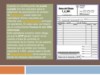 Cuando un contribuyente no puede
cumplir con los requisitos para la
obtención de autorización de emisión
de Factura A, puede optar por
reemplazar dichos requisitos por
informar una cuenta bancaria principal
de operatoria. En este caso, se trataría
de un comprobante Factura A con CBU
informada.
Esta operatoria encierra cierto riesgo,
ya que la AFIP podrá “espiar” en la
cuenta a fines de controlar el
movimiento de la misma. Es de esperar,
entonces, que la cobranza de las
facturas que se emitan por montos
mayores a 1.000.- pesos sean a través
de deposito bancario en la cuenta o a
través de cheques depositados allí.
 