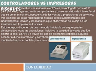 Un Controlador Fiscal es una máquina electrónica, homologada por la AFIP,
para procesar, registrar, emitir comprobantes y conservar datos de interés fiscal
que se generan como consecuencia de las ventas o prestaciones de servicios.
Por ejemplo: las cajas registradoras fiscales de los supermercados son
Controladores Fiscales y las máquinas que observamos en la caja en los
locutorios son Impresoras Fiscales.
Estos equipos disponen de una memoria inviolable en la que quedan
almacenados todas las operaciones, inclusive la cantidad de veces que fue
abierta la caja. La AFIP, a través del uso de programas especiales, puede
acceder a dicha información y corroborar que esos datos coincidan con los
manifestados por el contribuyente en sus declaraciones juradas de impuestos.




                     CONTABILIDAD
 