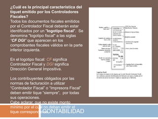 ¿Cuál es la principal característica del
tiquet emitido por los Controladores
Fiscales?
Todos los documentos fiscales emitidos
por el Controlador Fiscal deberán estar
identificados por un "logotipo fiscal". Se
denomina "logotipo fiscal" a las siglas
“CF DGI” que aparecen en los
comprobantes fiscales válidos en la parte
inferior izquierda.

En el logotipo fiscal: CF significa
Controlador Fiscal y DGI significa
Dirección General Impositiva.

Los contribuyentes obligados por las
normas de facturación a utilizar
“Controlador Fiscal” o “Impresora Fiscal”
deben emitir tique “siempre”, por todas
sus operaciones.
Cabe aclarar, que no existe monto
mínimo por el cual no deban emitir el
                   CONTABILIDAD
tique correspondiente.
 