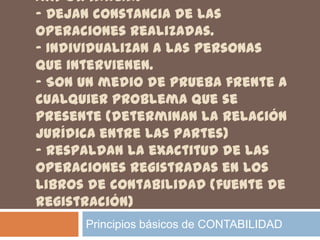 IMPORTANCIA:
- Dejan constancia de las
operaciones realizadas.
- Individualizan a las personas
que intervienen.
- Son un medio de prueba frente a
cualquier problema que se
presente (determinan la relación
jurídica entre las partes)
- Respaldan la exactitud de las
operaciones registradas en los
libros de contabilidad (fuente de
registración)
      Principios básicos de CONTABILIDAD
 