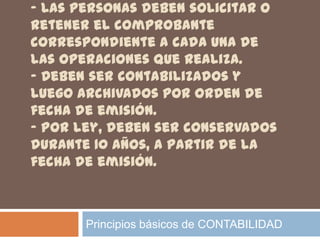 - Las personas deben solicitar o
retener el comprobante
correspondiente a cada una de
las operaciones que realiza.
- Deben ser contabilizados y
luego archivados por orden de
fecha de emisión.
- Por ley, deben ser conservados
durante 10 años, a partir de la
fecha de emisión.



       Principios básicos de CONTABILIDAD
 