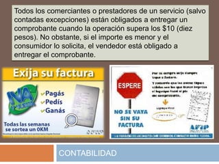 Todos los comerciantes o prestadores de un servicio (salvo
contadas excepciones) están obligados a entregar un
comprobante cuando la operación supera los $10 (diez
pesos). No obstante, si el importe es menor y el
consumidor lo solicita, el vendedor está obligado a
entregar el comprobante.




             CONTABILIDAD
 