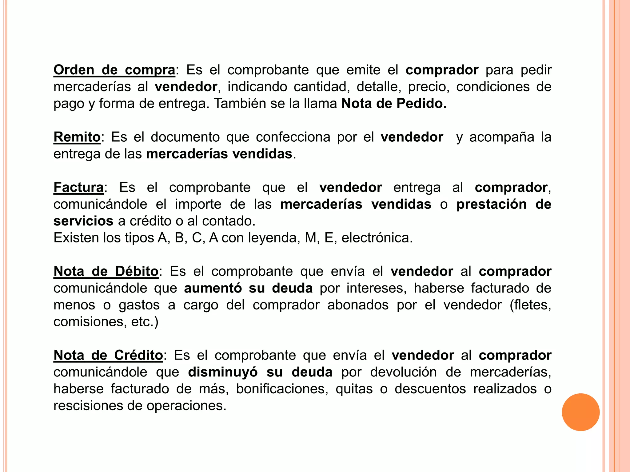 Orden de compra: Es el comprobante que emite el comprador para pedir
mercaderías al vendedor, indicando cantidad, detalle, precio, condiciones de
pago y forma de entrega. También se la llama Nota de Pedido.

Remito: Es el documento que confecciona por el vendedor y acompaña la
entrega de las mercaderías vendidas.

Factura: Es el comprobante que el vendedor entrega al comprador,
comunicándole el importe de las mercaderías vendidas o prestación de
servicios a crédito o al contado.
Existen los tipos A, B, C, A con leyenda, M, E, electrónica.

Nota de Débito: Es el comprobante que envía el vendedor al comprador
comunicándole que aumentó su deuda por intereses, haberse facturado de
menos o gastos a cargo del comprador abonados por el vendedor (fletes,
comisiones, etc.)

Nota de Crédito: Es el comprobante que envía el vendedor al comprador
comunicándole que disminuyó su deuda por devolución de mercaderías,
haberse facturado de más, bonificaciones, quitas o descuentos realizados o
rescisiones de operaciones.
 