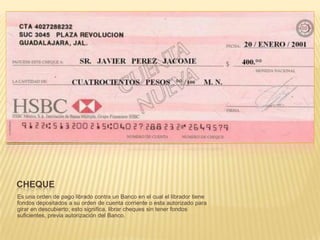 CHEQUE
Es una orden de pago librado contra un Banco en el cual el librador tiene
fondos depositados a su orden de cuenta corriente o esta autorizado para
girar en descubierto; esto significa, librar cheques sin tener fondos
suficientes, previa autorización del Banco.
 