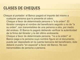 CLASES DE CHEQUES
Cheque al portador: el Banco pagará el importe del mismo a
cualquier persona que lo presente al cobro.
Cheque a favor de determinada persona o "a la orden": El
librador consigna el nombre del beneficiario seguido o no de "a
su orden", son transmisibles de una persona a otra, por medio
del endoso. El Banco lo pagará debiendo verificar la autenticidad
de la firma del librador y la del último endosante.
Cheque a favor de determinada persona, "no a la orden": el
Banco paga a la persona cuyo nombre figure en el documento,
puede ser depositado en la cuenta bancaria del beneficiario, éste
deberá cruzarlo "en especial" a favor del Banco. No son
transmisibles de persona a persona.
 