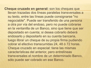 Cheque cruzado en general: son los cheques que
llevan trazadas dos líneas paralelas transversales a
su texto, entre las líneas puede consignarse "no
negociable". Puede ser transferido de una persona
a otra por vía del endoso, pero no puede cobrarse
en la ventanilla de un Banco, sino que tiene que ser
depositado en cuenta; si desea cobrarlo deberá
endosarlo y depositarlo en su cuenta bancaria,
luego librar un cheque de su propia firma pudiendo
cobrar el efectivo transcurridas 24, 48 ó 72 horas.
Cheque cruzado en especial: tiene las mismas
características del anterior, pero entrelíneas
transversales el nombre de un determinado Banco,
sólo puede ser cobrado en ese Banco.
 