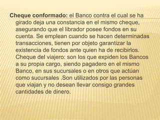 Cheque conformado: el Banco contra el cual se ha
girado deja una constancia en el mismo cheque,
asegurando que el librador posee fondos en su
cuenta. Se emplean cuando se hacen determinadas
transacciones, tienen por objeto garantizar la
existencia de fondos ante quien ha de recibirlos.
Cheque del viajero: son los que expiden los Bancos
a su propia cargo, siendo pagadero en el mismo
Banco, en sus sucursales o en otros que actúan
como sucursales .Son utilizados por las personas
que viajan y no desean llevar consigo grandes
cantidades de dinero.
 