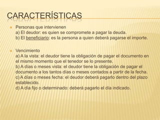  Personas que intervienen
a) El deudor: es quien se compromete a pagar la deuda.
b) El beneficiario: es la persona a quien deberá pagarse el importe.
 Vencimiento
a) A la vista: el deudor tiene la obligación de pagar el documento en
el mismo momento que el tenedor se lo presente.
b) A días o meses vista: el deudor tiene la obligación de pagar el
documento a los tantos días o meses contados a partir de la fecha.
c) A días o meses fecha: el deudor deberá pagarlo dentro del plazo
establecido.
d) A día fijo o determinado: deberá pagarlo el día indicado.
CARACTERÍSTICAS
 